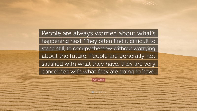 Garth Stein Quote: “People are always worried about what’s happening next. They often find it difficult to stand still, to occupy the now without worrying about the future. People are generally not satisfied with what they have; they are very concerned with what they are going to have.”