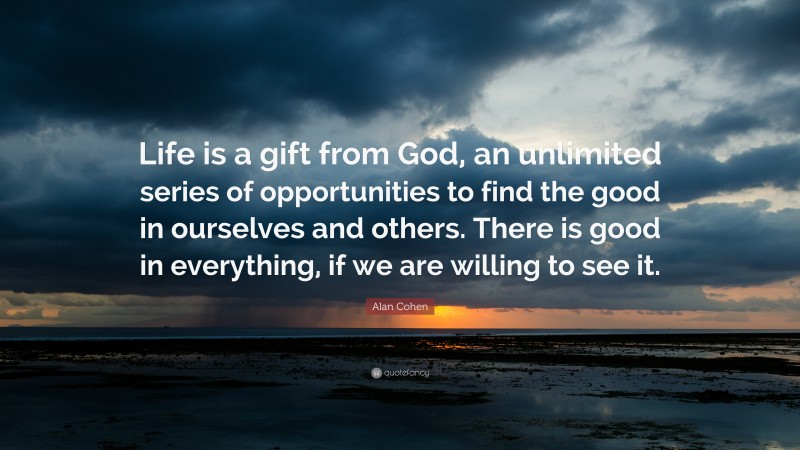 Alan Cohen Quote: “Life is a gift from God, an unlimited series of opportunities to find the good in ourselves and others. There is good in everything, if we are willing to see it.”