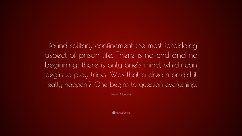 Nelson Mandela Quote: “I found solitary confinement the most forbidding aspect of prison life. There is no end and no beginning; there is only one’s mind, which can begin to play tricks. Was that a dream or did it really happen? One begins to question everything.”