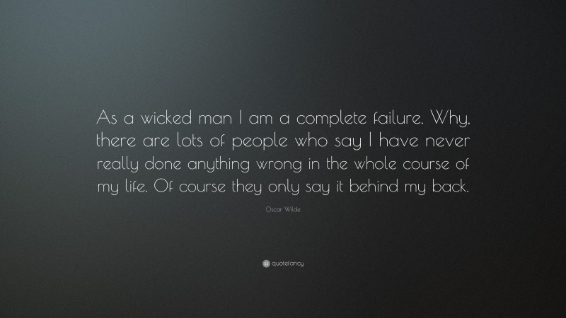 Oscar Wilde Quote: “As a wicked man I am a complete failure. Why, there are lots of people who say I have never really done anything wrong in the whole course of my life. Of course they only say it behind my back.”