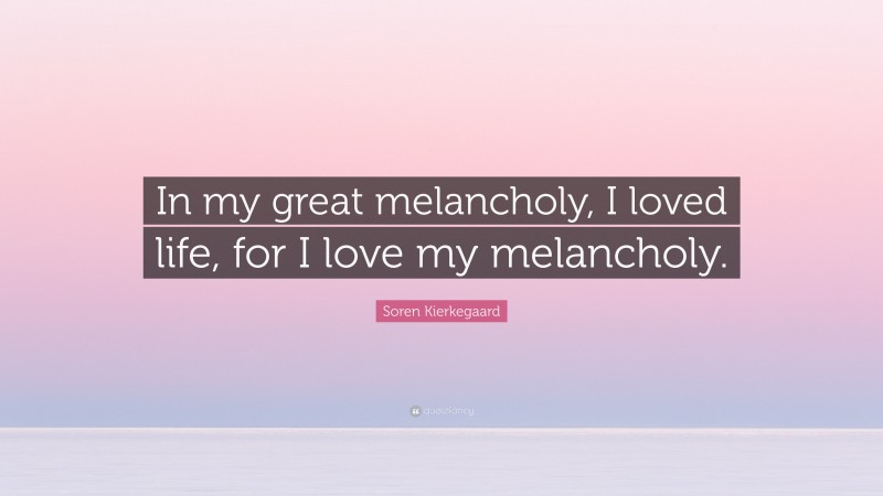 Soren Kierkegaard Quote: “In my great melancholy, I loved life, for I love my melancholy.”