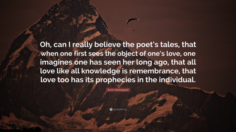 Soren Kierkegaard Quote: “Oh, can I really believe the poet’s tales, that when one first sees the object of one’s love, one imagines one has seen her long ago, that all love like all knowledge is remembrance, that love too has its prophecies in the individual.”