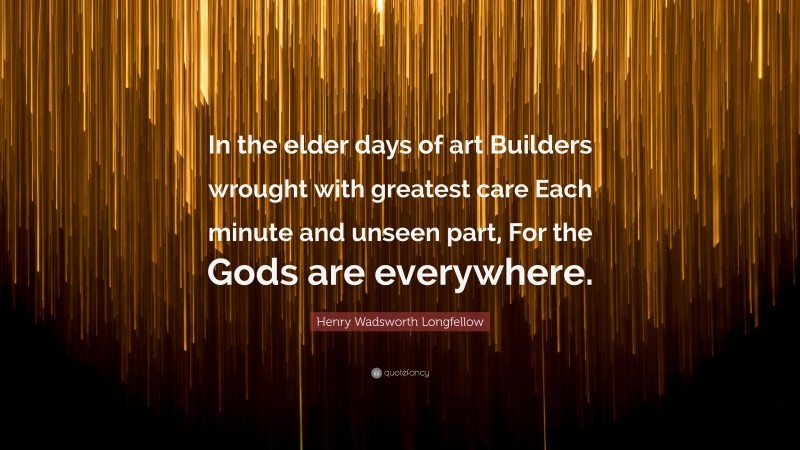 Henry Wadsworth Longfellow Quote: “In the elder days of art Builders wrought with greatest care Each minute and unseen part, For the Gods are everywhere.”