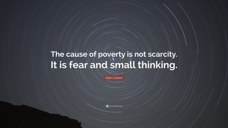 Alan Cohen Quote: “The cause of poverty is not scarcity. It is fear and small thinking.”
