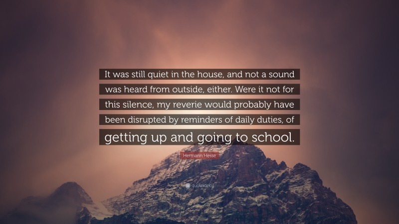 Hermann Hesse Quote: “It was still quiet in the house, and not a sound was heard from outside, either. Were it not for this silence, my reverie would probably have been disrupted by reminders of daily duties, of getting up and going to school.”