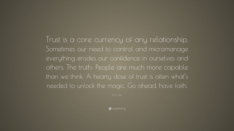 Kris Carr Quote: “Trust is a core currency of any relationship. Sometimes our need to control and micromanage everything erodes our confidence in ourselves and others. The truth: People are much more capable than we think. A hearty dose of trust is often what’s needed to unlock the magic. Go ahead, have faith.”