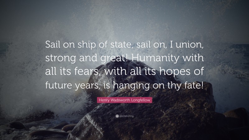 Henry Wadsworth Longfellow Quote: “Sail on ship of state, sail on, I union, strong and great! Humanity with all its fears, with all its hopes of future years, is hanging on thy fate!”