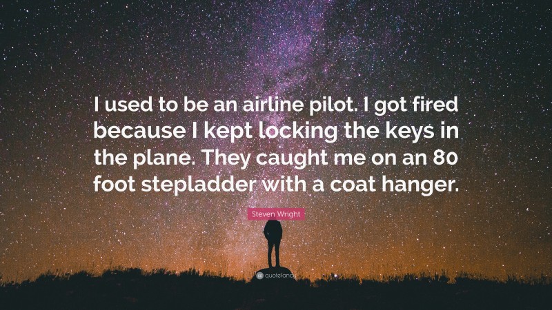 Steven Wright Quote: “I used to be an airline pilot. I got fired because I kept locking the keys in the plane. They caught me on an 80 foot stepladder with a coat hanger.”