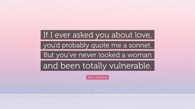 Robin Williams Quote: “If I ever asked you about love, you’d probably quote me a sonnet. But you’ve never looked a woman and been totally vulnerable.”