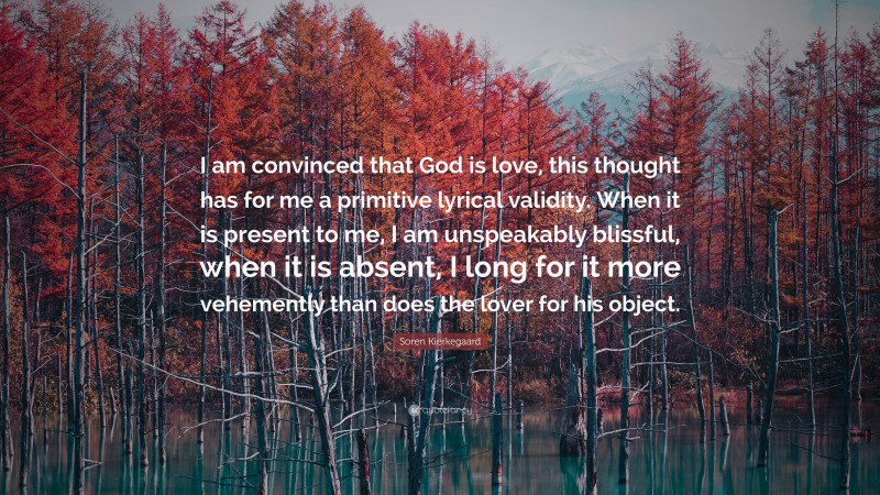 Soren Kierkegaard Quote: “I am convinced that God is love, this thought has for me a primitive lyrical validity. When it is present to me, I am unspeakably blissful, when it is absent, I long for it more vehemently than does the lover for his object.”