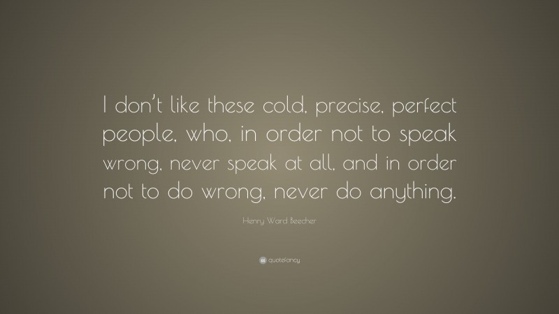Henry Ward Beecher Quote: “I don’t like these cold, precise, perfect people, who, in order not to speak wrong, never speak at all, and in order not to do wrong, never do anything.”