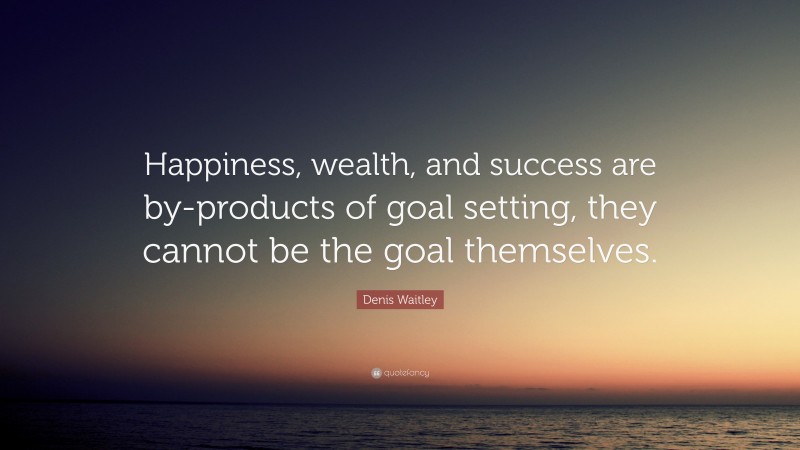 Denis Waitley Quote: “Happiness, wealth, and success are by-products of goal setting, they cannot be the goal themselves.”