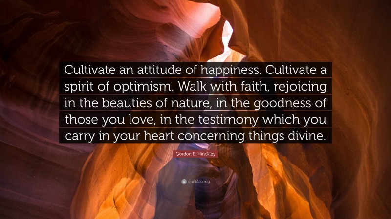 Gordon B. Hinckley Quote: “Cultivate an attitude of happiness. Cultivate a spirit of optimism. Walk with faith, rejoicing in the beauties of nature, in the goodness of those you love, in the testimony which you carry in your heart concerning things divine.”