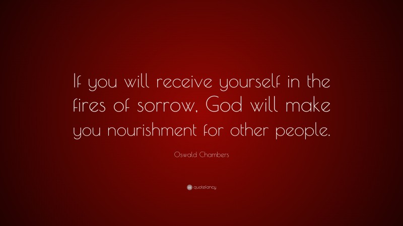 Oswald Chambers Quote: “If you will receive yourself in the fires of sorrow, God will make you nourishment for other people.”