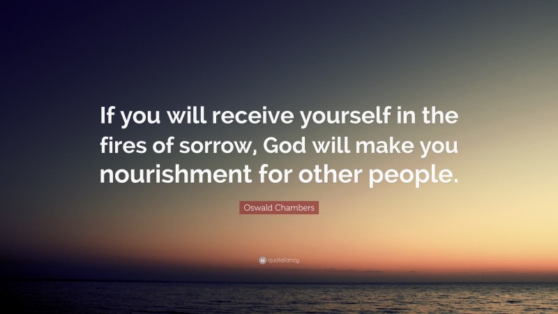 Oswald Chambers Quote: “If you will receive yourself in the fires of sorrow, God will make you nourishment for other people.”