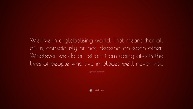 Zygmunt Bauman Quote: “We live in a globalising world. That means that all of us, consciously or not, depend on each other. Whatever we do or refrain from doing affects the lives of people who live in places we’ll never visit.”