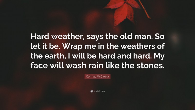 Cormac McCarthy Quote: “Hard weather, says the old man. So let it be. Wrap me in the weathers of the earth, I will be hard and hard. My face will wash rain like the stones.”