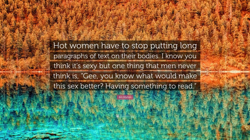 Bill Maher Quote: “Hot women have to stop putting long paragraphs of text on their bodies. I know you think it’s sexy but one thing that men never think is, “Gee, you know what would make this sex better? Having something to read.””