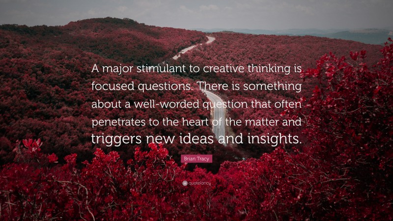 Brian Tracy Quote: “A major stimulant to creative thinking is focused questions. There is something about a well-worded question that often penetrates to the heart of the matter and triggers new ideas and insights.”