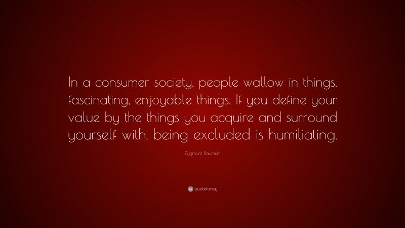 Zygmunt Bauman Quote: “In a consumer society, people wallow in things, fascinating, enjoyable things. If you define your value by the things you acquire and surround yourself with, being excluded is humiliating.”