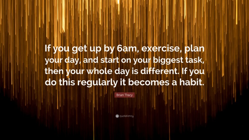 Brian Tracy Quote: “If you get up by 6am, exercise, plan your day, and start on your biggest task, then your whole day is different. If you do this regularly it becomes a habit.”