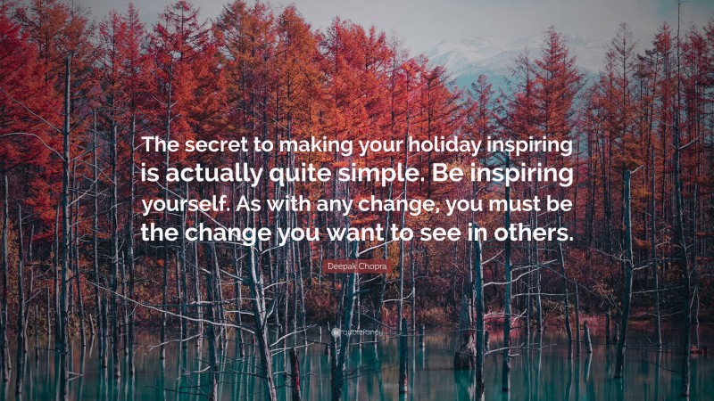 Deepak Chopra Quote: “The secret to making your holiday inspiring is actually quite simple. Be inspiring yourself. As with any change, you must be the change you want to see in others.”