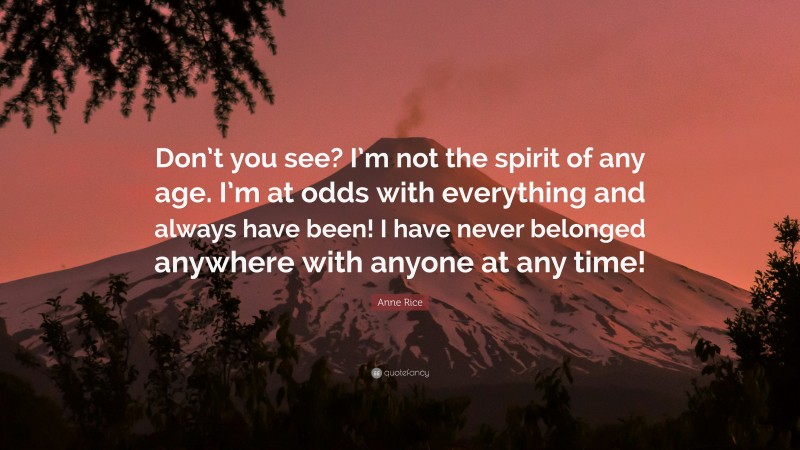 Anne Rice Quote: “Don’t you see? I’m not the spirit of any age. I’m at odds with everything and always have been! I have never belonged anywhere with anyone at any time!”