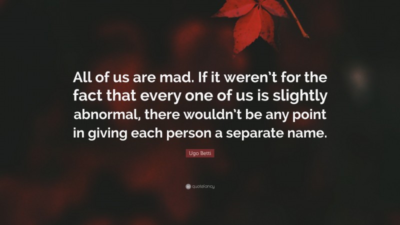 Ugo Betti Quote: “All of us are mad. If it weren’t for the fact that every one of us is slightly abnormal, there wouldn’t be any point in giving each person a separate name.”