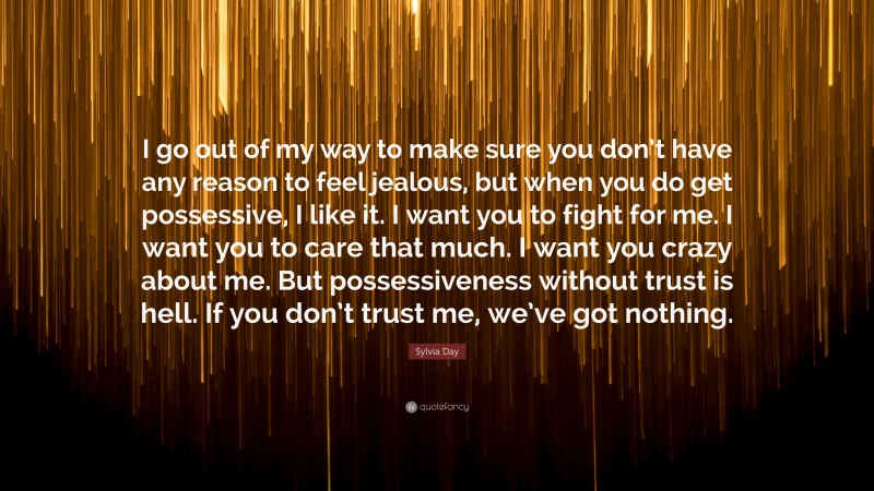 Sylvia Day Quote: “I go out of my way to make sure you don’t have any reason to feel jealous, but when you do get possessive, I like it. I want you to fight for me. I want you to care that much. I want you crazy about me. But possessiveness without trust is hell. If you don’t trust me, we’ve got nothing.”