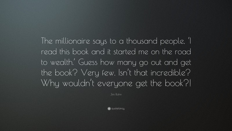 Jim Rohn Quote: “The millionaire says to a thousand people, ‘I read this book and it started me on the road to wealth.’ Guess how many go out and get the book? Very few. Isn’t that incredible? Why wouldn’t everyone get the book?!”