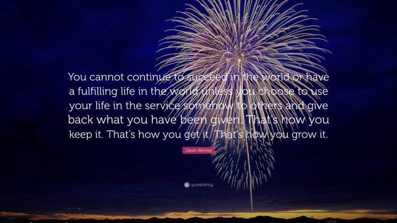 Oprah Winfrey Quote: “You cannot continue to succeed in the world or have a fulfilling life in the world unless you choose to use your life in the service somehow to others and give back what you have been given. That’s how you keep it. That’s how you get it. That’s how you grow it.”