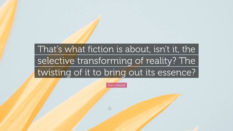 Yann Martel Quote: “That’s what fiction is about, isn’t it, the selective transforming of reality? The twisting of it to bring out its essence?”
