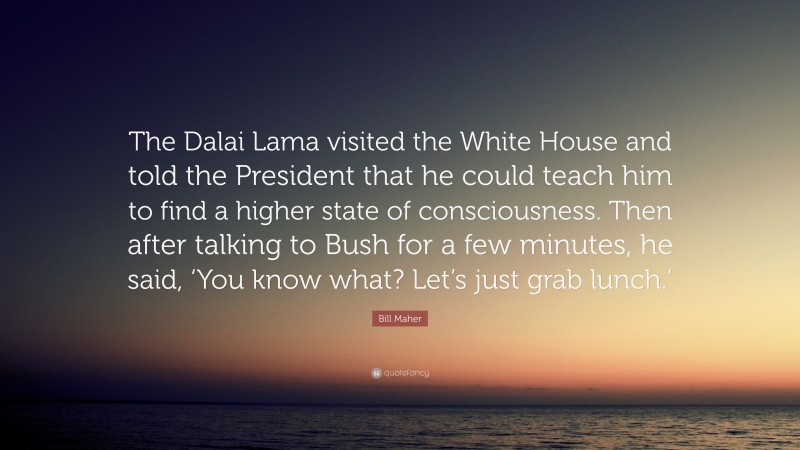 Bill Maher Quote: “The Dalai Lama visited the White House and told the President that he could teach him to find a higher state of consciousness. Then after talking to Bush for a few minutes, he said, ‘You know what? Let’s just grab lunch.’”