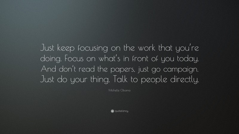 Michelle Obama Quote: “Just keep focusing on the work that you’re doing. Focus on what’s in front of you today. And don’t read the papers, just go campaign. Just do your thing. Talk to people directly.”