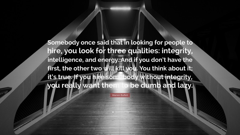 Warren Buffett Quote: “Somebody once said that in looking for people to hire, you look for three qualities: integrity, intelligence, and energy. And if you don’t have the first, the other two will kill you. You think about it; it’s true. If you hire somebody without integrity, you really want them to be dumb and lazy.”
