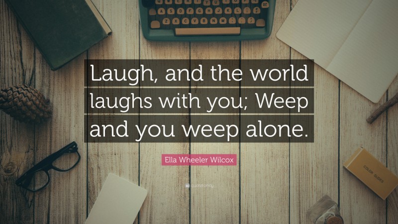 Ella Wheeler Wilcox Quote: “Laugh, and the world laughs with you; Weep and you weep alone.”