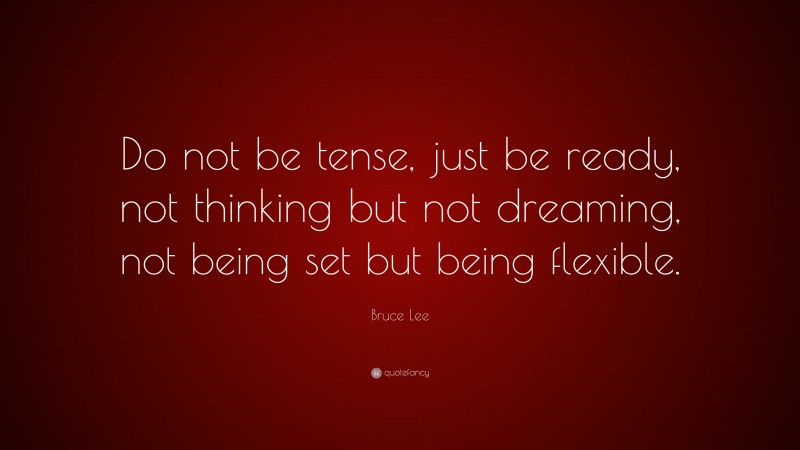 Bruce Lee Quote: “Do not be tense, just be ready, not thinking but not dreaming, not being set but being flexible.”
