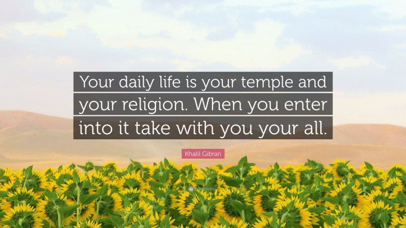 Khalil Gibran Quote: “Your daily life is your temple and your religion. When you enter into it take with you your all.”