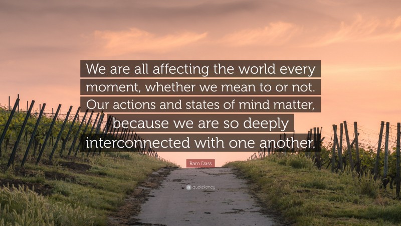 Ram Dass Quote: “We are all affecting the world every moment, whether we mean to or not. Our actions and states of mind matter, because we are so deeply interconnected with one another.”