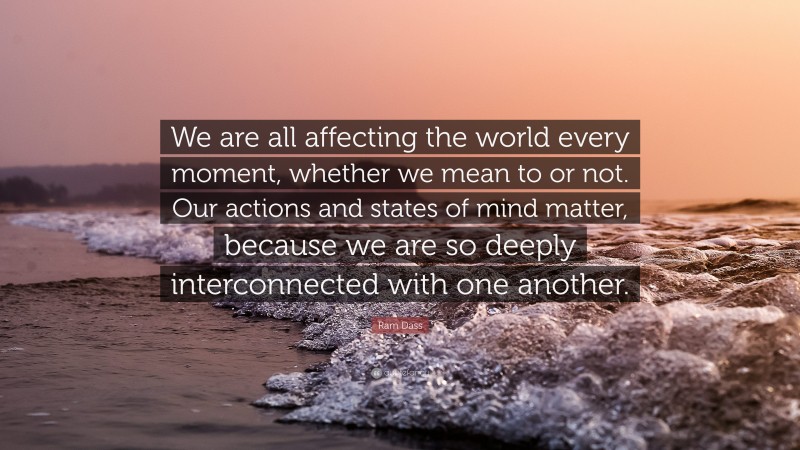 Ram Dass Quote: “We are all affecting the world every moment, whether we mean to or not. Our actions and states of mind matter, because we are so deeply interconnected with one another.”