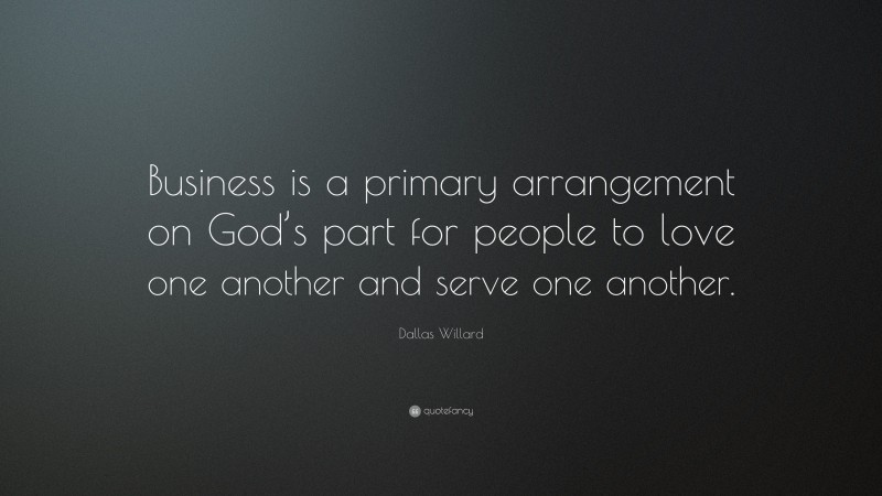 Dallas Willard Quote: “Business is a primary arrangement on God’s part for people to love one another and serve one another.”