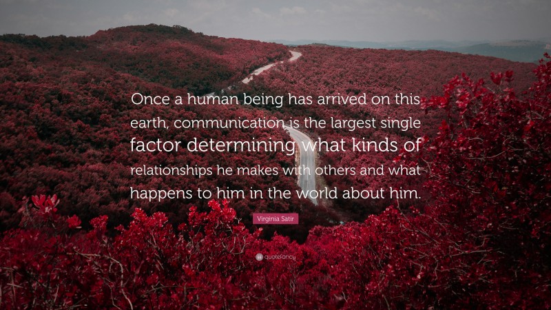 Virginia Satir Quote: “Once a human being has arrived on this earth, communication is the largest single factor determining what kinds of relationships he makes with others and what happens to him in the world about him.”