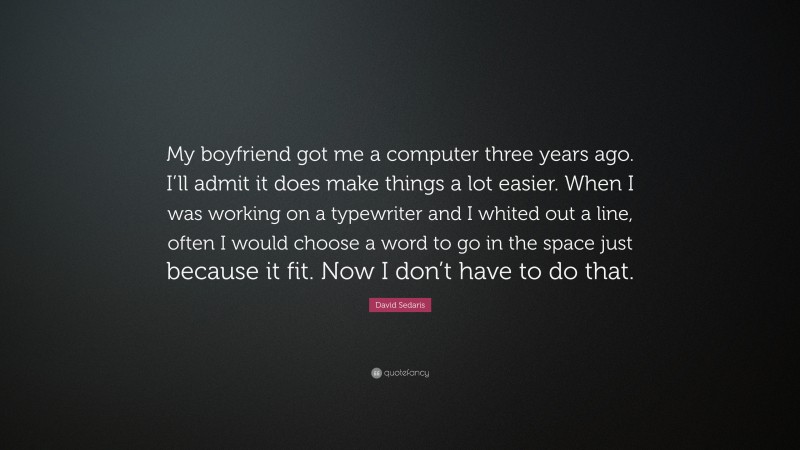 David Sedaris Quote: “My boyfriend got me a computer three years ago. I’ll admit it does make things a lot easier. When I was working on a typewriter and I whited out a line, often I would choose a word to go in the space just because it fit. Now I don’t have to do that.”