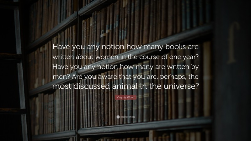 Virginia Woolf Quote: “Have you any notion how many books are written about women in the course of one year? Have you any notion how many are written by men? Are you aware that you are, perhaps, the most discussed animal in the universe?”