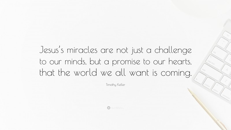 Timothy Keller Quote: “Jesus’s miracles are not just a challenge to our minds, but a promise to our hearts, that the world we all want is coming.”