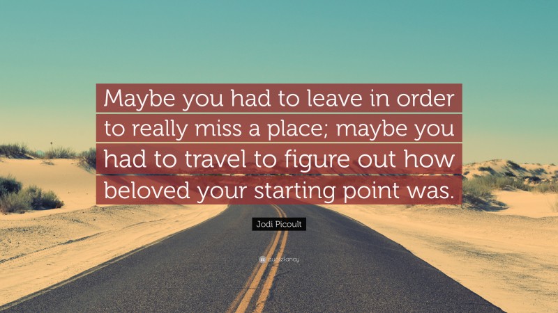 Jodi Picoult Quote: “Maybe you had to leave in order to really miss a place; maybe you had to travel to figure out how beloved your starting point was.”