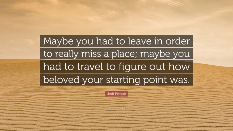 Jodi Picoult Quote: “Maybe you had to leave in order to really miss a place; maybe you had to travel to figure out how beloved your starting point was.”
