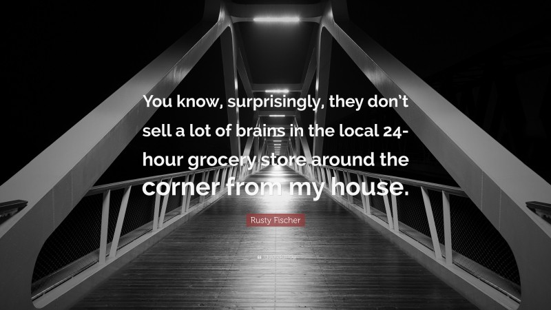 Rusty Fischer Quote: “You know, surprisingly, they don’t sell a lot of brains in the local 24-hour grocery store around the corner from my house.”