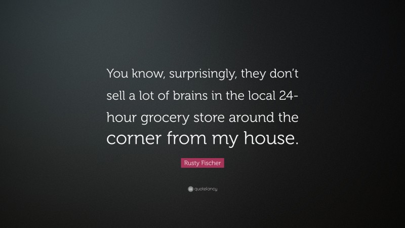 Rusty Fischer Quote: “You know, surprisingly, they don’t sell a lot of brains in the local 24-hour grocery store around the corner from my house.”