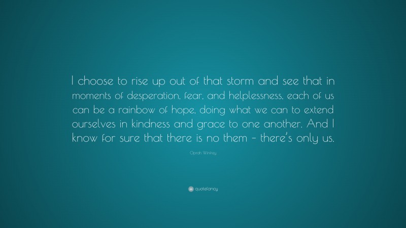 Oprah Winfrey Quote: “I choose to rise up out of that storm and see that in moments of desperation, fear, and helplessness, each of us can be a rainbow of hope, doing what we can to extend ourselves in kindness and grace to one another. And I know for sure that there is no them – there’s only us.”